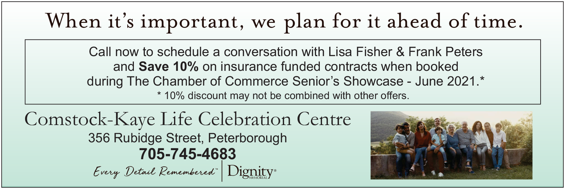Comstock-Kaye Life Celebration Centre - When it's important, we plan ahead for it. Call now to schedule a conversation with Lisa Fisher & Frank Peters and Save 10% on insurance funded contracts when booked during the Chamber of Commerce Senior's Showcase - June 2021. 10% discount may not be combined with other offers. 356 Rubidge Street, Peterborough 705-745-4683