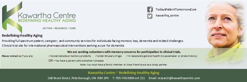 Kawartha Centre - Redefining Healthy Aging. Providing full spectrum patient, caregiver and community services for individuals facing memory loss, dementia and related challenges. Clinical trial site for international pharmaceutical interventions seeking a cure for demetia. We are seeking volunteers with memory concerns for participation in clinical trials. 705-749-3906 ext211. 168 Brock Street, Peterborough, K9H 2P4. research@kawarthacentre.com